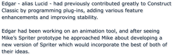 Edgar - alias Lucid - had previously contributed greatly to Construct Classic by programming plug-ins, adding various feature enhancements and improving stability.  Edgar had been working on an animation tool, and after seeing Mikes Spriter prototype he approached Mike about developing a new version of Spriter which would incorporate the best of both of their ideas.