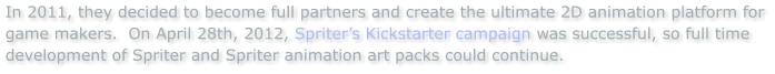 In 2011, they decided to become full partners and create the ultimate 2D animation platform for game makers.  On April 28th, 2012, Spriters Kickstarter campaign was successful, so full time development of Spriter and Spriter animation art packs could continue.